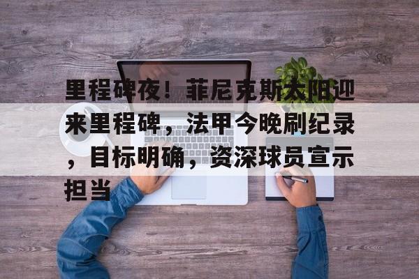 九游体育app-里程碑夜！菲尼克斯太阳迎来里程碑，法甲今晚刷纪录，目标明确，资深球员宣示担当的简单介绍